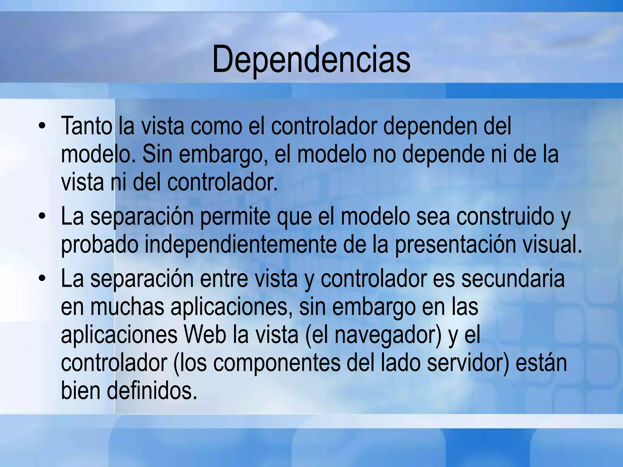 Dependencias
• Tanto la vista como el controlador dependen del
modelo. Sin embargo, el modelo no depende ni de la
vista ni del controlador.
• La separación permite que el modelo sea construido y
probado independientemente de la presentación visual.
• La separación entre vista y controlador es secundaria
en muchas aplicaciones, sin embargo en las
aplicaciones Web la vista (el navegador) y el
controlador (los componentes del lado servidor) están
bien definidos.
 