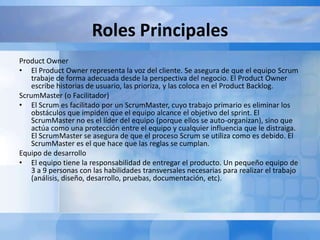 Roles Principales
Product Owner
• El Product Owner representa la voz del cliente. Se asegura de que el equipo Scrum
trabaje de forma adecuada desde la perspectiva del negocio. El Product Owner
escribe historias de usuario, las prioriza, y las coloca en el Product Backlog.
ScrumMaster (o Facilitador)
• El Scrum es facilitado por un ScrumMaster, cuyo trabajo primario es eliminar los
obstáculos que impiden que el equipo alcance el objetivo del sprint. El
ScrumMaster no es el líder del equipo (porque ellos se auto-organizan), sino que
actúa como una protección entre el equipo y cualquier influencia que le distraiga.
El ScrumMaster se asegura de que el proceso Scrum se utiliza como es debido. El
ScrumMaster es el que hace que las reglas se cumplan.
Equipo de desarrollo
• El equipo tiene la responsabilidad de entregar el producto. Un pequeño equipo de
3 a 9 personas con las habilidades transversales necesarias para realizar el trabajo
(análisis, diseño, desarrollo, pruebas, documentación, etc).
 