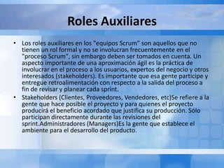 Roles Auxiliares
• Los roles auxiliares en los "equipos Scrum" son aquellos que no
tienen un rol formal y no se involucran frecuentemente en el
"proceso Scrum", sin embargo deben ser tomados en cuenta. Un
aspecto importante de una aproximación ágil es la práctica de
involucrar en el proceso a los usuarios, expertos del negocio y otros
interesados (stakeholders). Es importante que esa gente participe y
entregue retroalimentación con respecto a la salida del proceso a
fin de revisar y planear cada sprint.
• Stakeholders (Clientes, Proveedores, Vendedores, etc)Se refiere a la
gente que hace posible el proyecto y para quienes el proyecto
producirá el beneficio acordado que justifica su producción. Sólo
participan directamente durante las revisiones del
sprint.Administradores (Managers)Es la gente que establece el
ambiente para el desarrollo del producto.
 