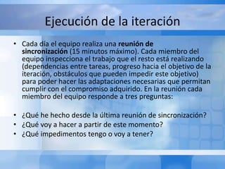 Ejecución de la iteración
• Cada día el equipo realiza una reunión de
sincronización (15 minutos máximo). Cada miembro del
equipo inspecciona el trabajo que el resto está realizando
(dependencias entre tareas, progreso hacia el objetivo de la
iteración, obstáculos que pueden impedir este objetivo)
para poder hacer las adaptaciones necesarias que permitan
cumplir con el compromiso adquirido. En la reunión cada
miembro del equipo responde a tres preguntas:
• ¿Qué he hecho desde la última reunión de sincronización?
• ¿Qué voy a hacer a partir de este momento?
• ¿Qué impedimentos tengo o voy a tener?
 