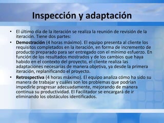 Inspección y adaptación
• El último día de la iteración se realiza la reunión de revisión de la
iteración. Tiene dos partes:
• Demostración (4 horas máximo). El equipo presenta al cliente los
requisitos completados en la iteración, en forma de incremento de
producto preparado para ser entregado con el mínimo esfuerzo. En
función de los resultados mostrados y de los cambios que haya
habido en el contexto del proyecto, el cliente realiza las
adaptaciones necesarias de manera objetiva, ya desde la primera
iteración, replanificando el proyecto.
• Retrospectiva (4 horas máximo). El equipo analiza cómo ha sido su
manera de trabajar y cuáles son los problemas que podrían
impedirle progresar adecuadamente, mejorando de manera
continua su productividad. El Facilitador se encargará de ir
eliminando los obstáculos identificados.
 