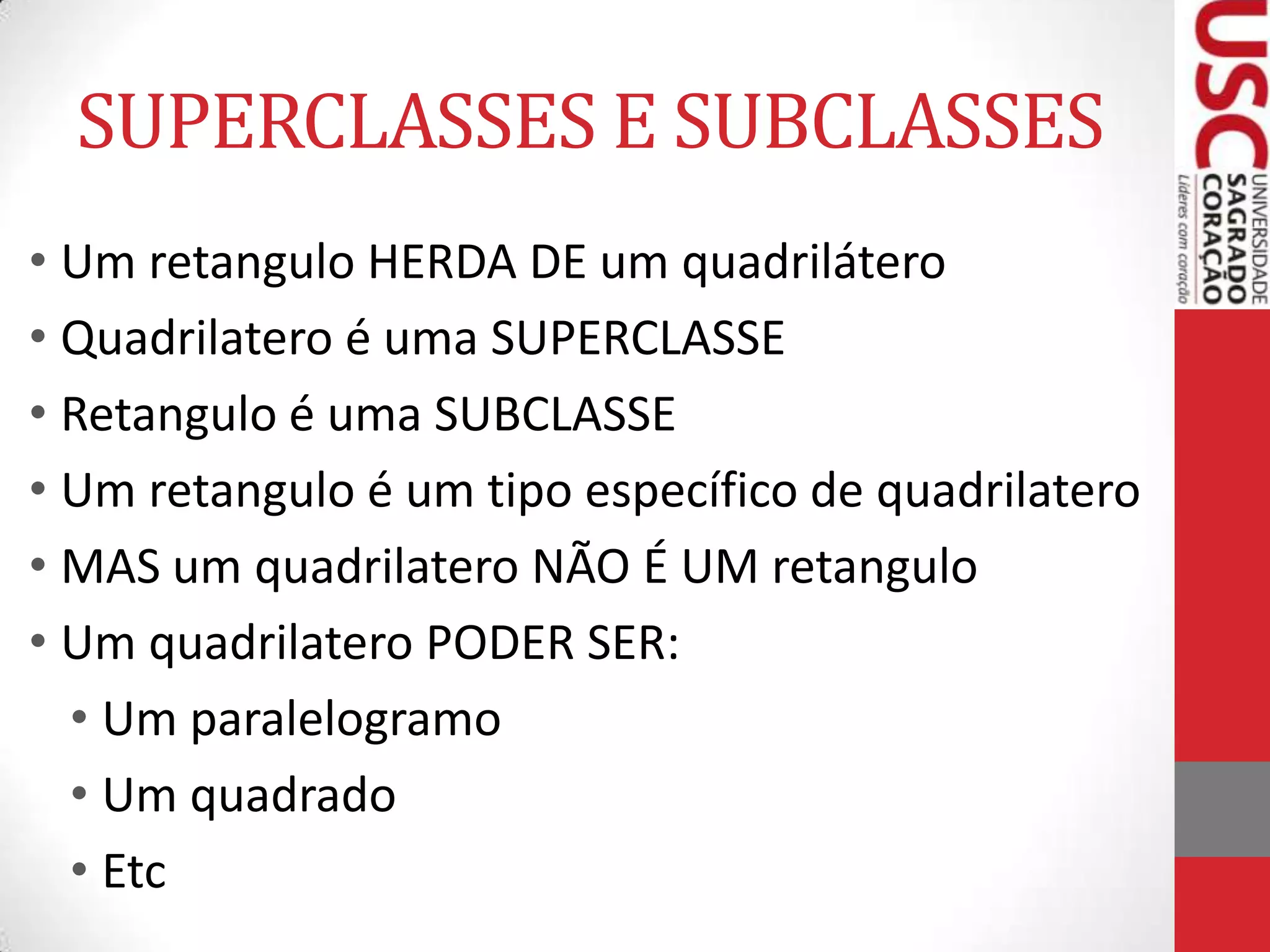 SUPERCLASSES E SUBCLASSES
• Um retangulo HERDA DE um quadrilátero
• Quadrilatero é uma SUPERCLASSE
• Retangulo é uma SUBCLASSE
• Um retangulo é um tipo específico de quadrilatero
• MAS um quadrilatero NÃO É UM retangulo
• Um quadrilatero PODER SER:
• Um paralelogramo
• Um quadrado
• Etc

 