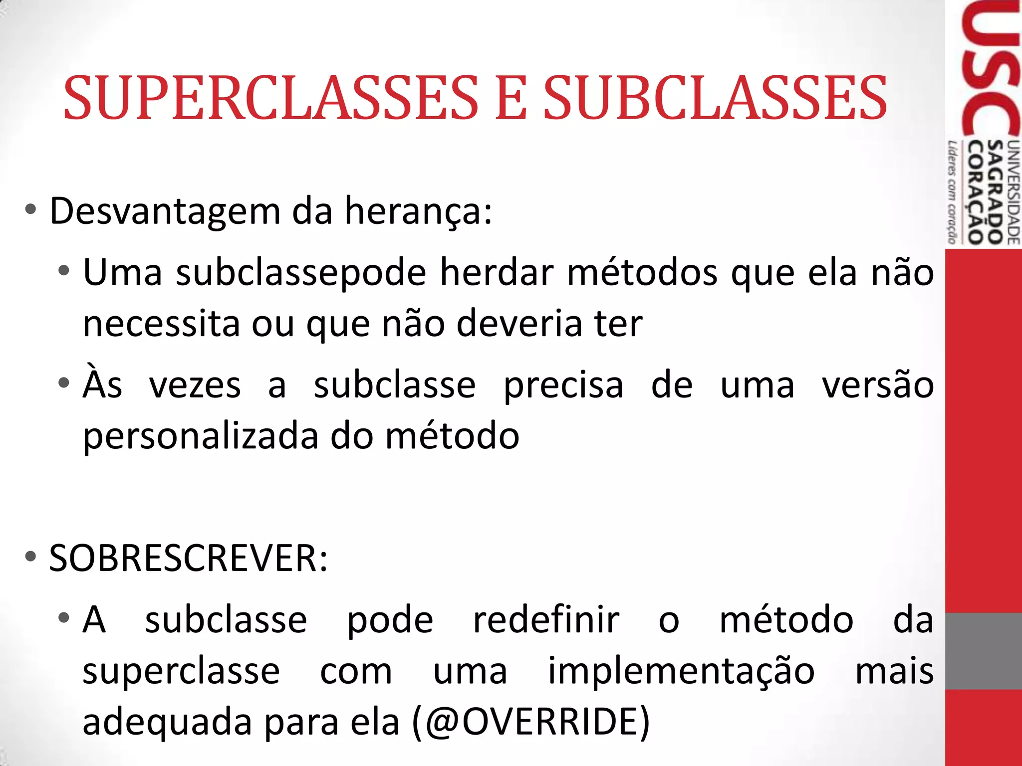 SUPERCLASSES E SUBCLASSES
• Desvantagem da herança:
• Uma subclassepode herdar métodos que ela não
necessita ou que não deveria ter
• Às vezes a subclasse precisa de uma versão
personalizada do método
• SOBRESCREVER:
• A subclasse pode redefinir o método da
superclasse com uma implementação mais
adequada para ela (@OVERRIDE)

 