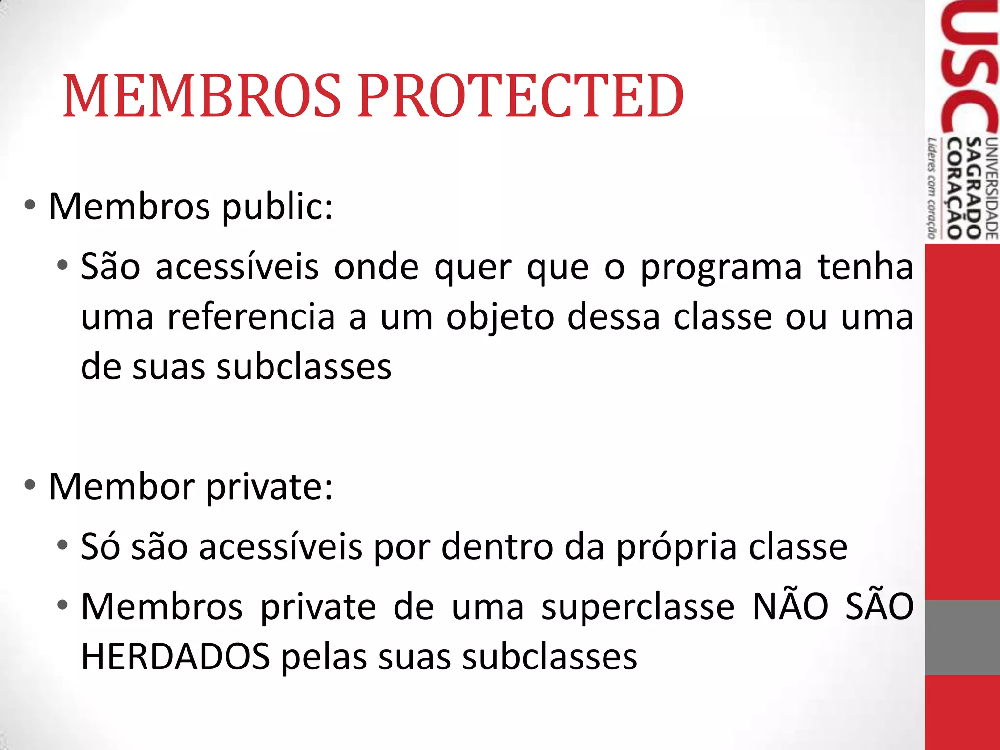 MEMBROS PROTECTED
• Membros public:
• São acessíveis onde quer que o programa tenha
uma referencia a um objeto dessa classe ou uma
de suas subclasses
• Membor private:
• Só são acessíveis por dentro da própria classe
• Membros private de uma superclasse NÃO SÃO
HERDADOS pelas suas subclasses

 