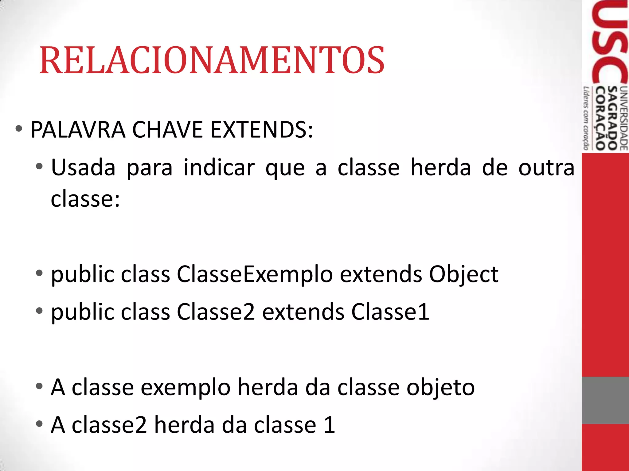 RELACIONAMENTOS
• PALAVRA CHAVE EXTENDS:
• Usada para indicar que a classe herda de outra
classe:

• public class ClasseExemplo extends Object
• public class Classe2 extends Classe1
• A classe exemplo herda da classe objeto
• A classe2 herda da classe 1

 