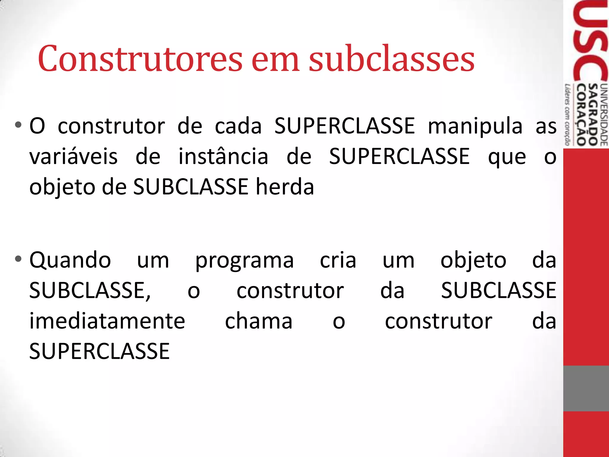 Construtores em subclasses
• O construtor de cada SUPERCLASSE manipula as
variáveis de instância de SUPERCLASSE que o
objeto de SUBCLASSE herda

• Quando um programa cria um objeto da
SUBCLASSE, o construtor da SUBCLASSE
imediatamente
chama
o
construtor
da
SUPERCLASSE

 