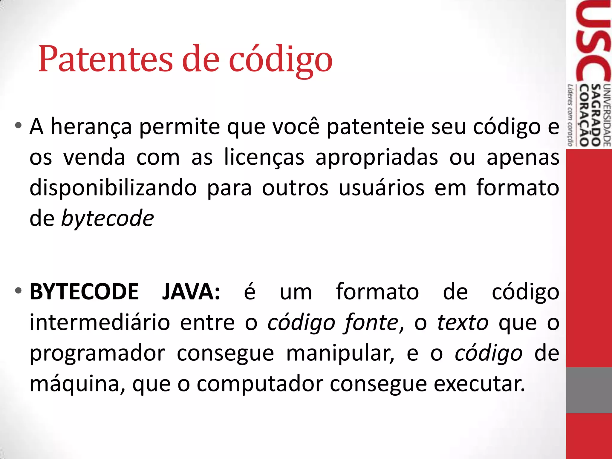 Patentes de código
• A herança permite que você patenteie seu código e
os venda com as licenças apropriadas ou apenas
disponibilizando para outros usuários em formato
de bytecode
• BYTECODE JAVA: é um formato de código
intermediário entre o código fonte, o texto que o
programador consegue manipular, e o código de
máquina, que o computador consegue executar.

 