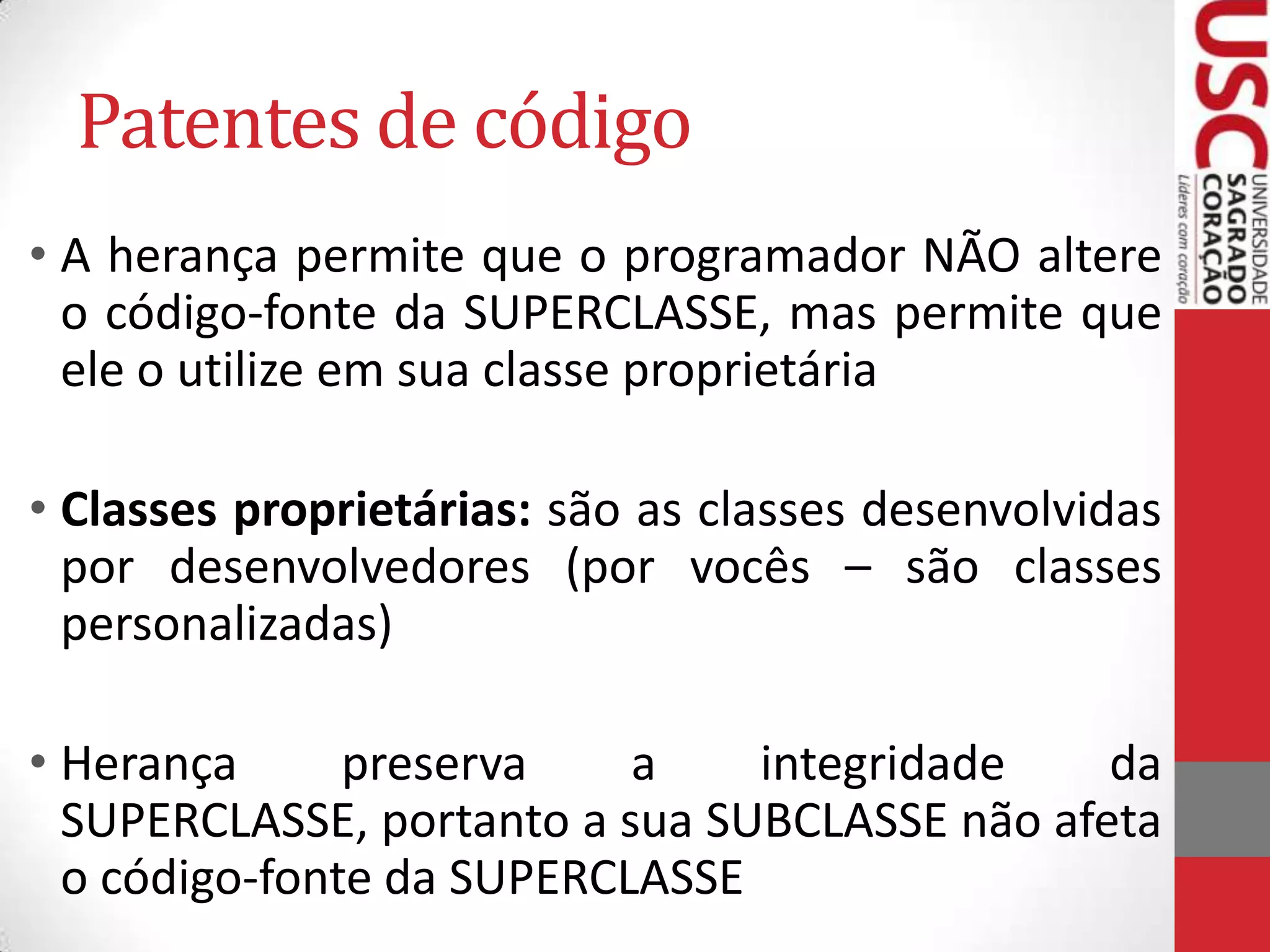 Patentes de código
• A herança permite que o programador NÃO altere
o código-fonte da SUPERCLASSE, mas permite que
ele o utilize em sua classe proprietária
• Classes proprietárias: são as classes desenvolvidas
por desenvolvedores (por vocês – são classes
personalizadas)

• Herança
preserva
a
integridade
da
SUPERCLASSE, portanto a sua SUBCLASSE não afeta
o código-fonte da SUPERCLASSE

 