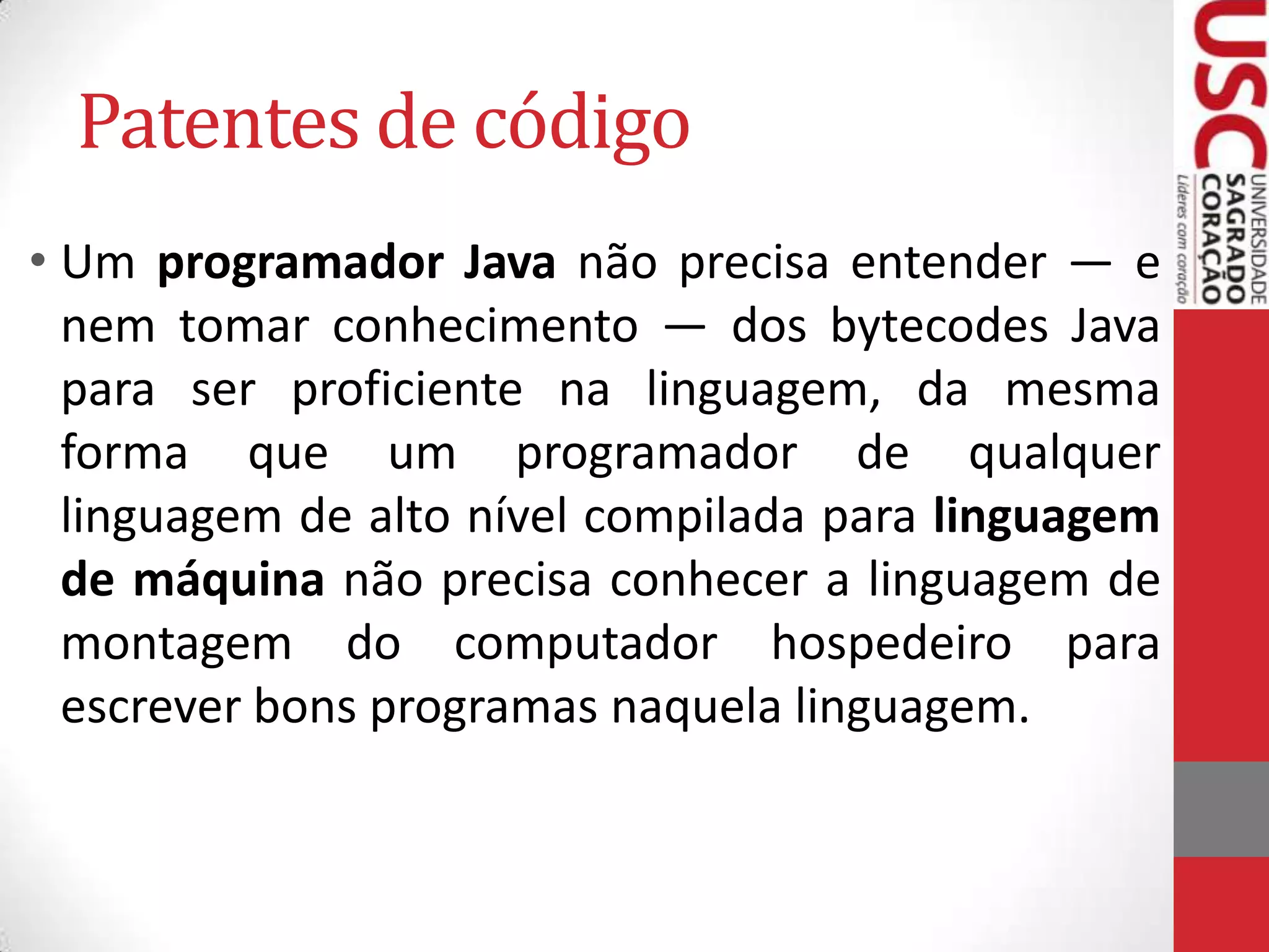 Patentes de código
• Um programador Java não precisa entender — e
nem tomar conhecimento — dos bytecodes Java
para ser proficiente na linguagem, da mesma
forma que um programador de qualquer
linguagem de alto nível compilada para linguagem
de máquina não precisa conhecer a linguagem de
montagem do computador hospedeiro para
escrever bons programas naquela linguagem.

 