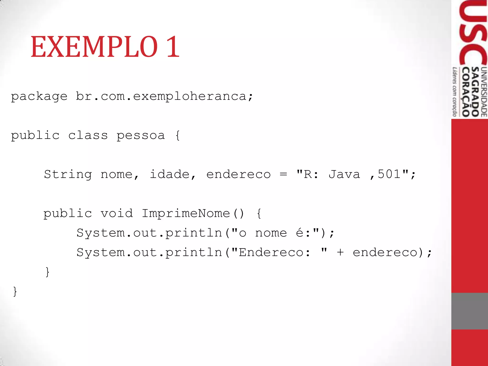 EXEMPLO 1
package br.com.exemploheranca;
public class pessoa {
String nome, idade, endereco = "R: Java ,501";

public void ImprimeNome() {
System.out.println("o nome é:");
System.out.println("Endereco: " + endereco);
}
}

 