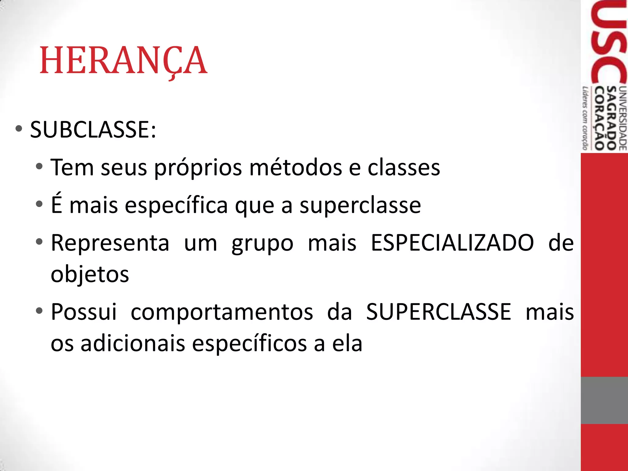 HERANÇA
• SUBCLASSE:
• Tem seus próprios métodos e classes
• É mais específica que a superclasse
• Representa um grupo mais ESPECIALIZADO de
objetos
• Possui comportamentos da SUPERCLASSE mais
os adicionais específicos a ela

 