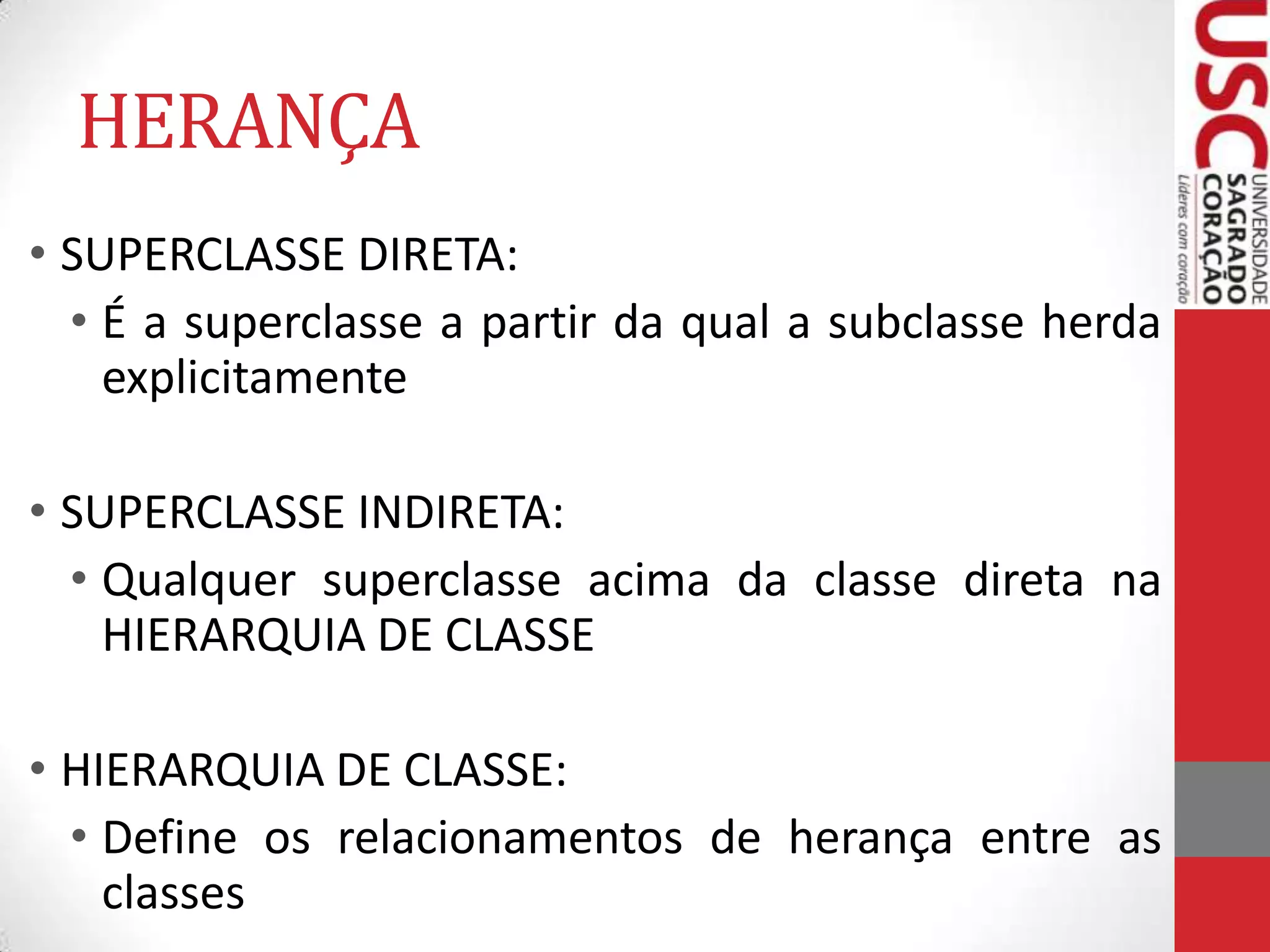 HERANÇA
• SUPERCLASSE DIRETA:
• É a superclasse a partir da qual a subclasse herda
explicitamente
• SUPERCLASSE INDIRETA:
• Qualquer superclasse acima da classe direta na
HIERARQUIA DE CLASSE

• HIERARQUIA DE CLASSE:
• Define os relacionamentos de herança entre as
classes

 