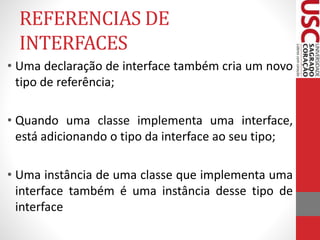 REFERENCIAS DE 
INTERFACES 
• Uma declaração de interface também cria um novo 
tipo de referência; 
• Quando uma classe implementa uma interface, 
está adicionando o tipo da interface ao seu tipo; 
• Uma instância de uma classe que implementa uma 
interface também é uma instância desse tipo de 
interface 
 