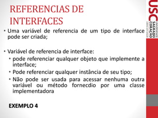 REFERENCIAS DE 
INTERFACES 
• Uma variável de referencia de um tipo de interface 
pode ser criada; 
• Variável de referencia de interface: 
• pode referenciar qualquer objeto que implemente a 
interface; 
• Pode referenciar qualquer instância de seu tipo; 
• Não pode ser usada para acessar nenhuma outra 
variável ou método fornecdio por uma classe 
implementadora 
EXEMPLO 4 
 