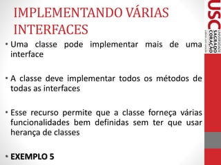 IMPLEMENTANDO VÁRIAS 
INTERFACES 
• Uma classe pode implementar mais de uma 
interface 
• A classe deve implementar todos os métodos de 
todas as interfaces 
• Esse recurso permite que a classe forneça várias 
funcionalidades bem definidas sem ter que usar 
herança de classes 
• EXEMPLO 5 
 
