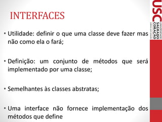 INTERFACES 
• Utilidade: definir o que uma classe deve fazer mas 
não como ela o fará; 
• Definição: um conjunto de métodos que será 
implementado por uma classe; 
• Semelhantes às classes abstratas; 
• Uma interface não fornece implementação dos 
métodos que define 
 