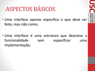 ASPECTOS BÁSICOS 
• Uma interface apenas especifica o que deve ser 
feito, mas não como; 
• Uma interface é uma estrutura que descreve a 
funcionalidade sem especificar uma 
implementação; 
 