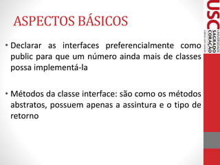 ASPECTOS BÁSICOS 
• Declarar as interfaces preferencialmente como 
public para que um número ainda mais de classes 
possa implementá-la 
• Métodos da classe interface: são como os métodos 
abstratos, possuem apenas a assintura e o tipo de 
retorno 
 