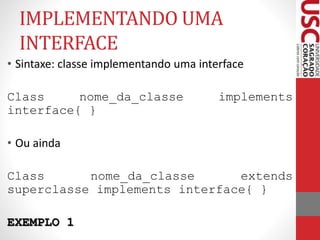 IMPLEMENTANDO UMA 
INTERFACE 
• Sintaxe: classe implementando uma interface 
Class nome_da_classe implements 
interface{ } 
• Ou ainda 
Class nome_da_classe extends 
superclasse implements interface{ } 
EXEMPLO 1 
 