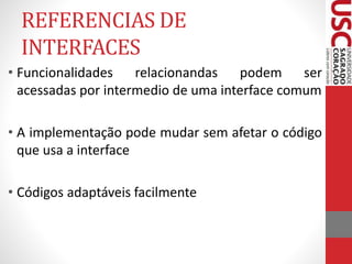 REFERENCIAS DE 
INTERFACES 
• Funcionalidades relacionandas podem ser 
acessadas por intermedio de uma interface comum 
• A implementação pode mudar sem afetar o código 
que usa a interface 
• Códigos adaptáveis facilmente 
 