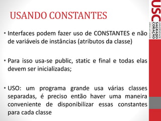 USANDO CONSTANTES 
• Interfaces podem fazer uso de CONSTANTES e não 
de variáveis de instâncias (atributos da classe) 
• Para isso usa-se public, static e final e todas elas 
devem ser inicializadas; 
• USO: um programa grande usa várias classes 
separadas, é preciso então haver uma maneira 
conveniente de disponibilizar essas constantes 
para cada classe 
 