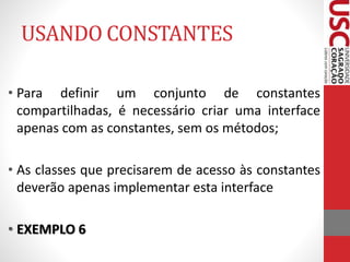 USANDO CONSTANTES 
• Para definir um conjunto de constantes 
compartilhadas, é necessário criar uma interface 
apenas com as constantes, sem os métodos; 
• As classes que precisarem de acesso às constantes 
deverão apenas implementar esta interface 
• EXEMPLO 6 
 