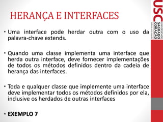 HERANÇA E INTERFACES 
• Uma interface pode herdar outra com o uso da 
palavra-chave extends. 
• Quando uma classe implementa uma interface que 
herda outra interface, deve fornecer implementações 
de todos os métodos definidos dentro da cadeia de 
herança das interfaces. 
• Toda e qualquer classe que implemente uma interface 
deve implementar todos os métodos definidos por ela, 
inclusive os herdados de outras interfaces 
• EXEMPLO 7 
 
