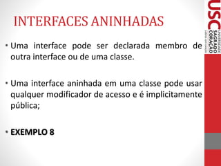INTERFACES ANINHADAS 
• Uma interface pode ser declarada membro de 
outra interface ou de uma classe. 
• Uma interface aninhada em uma classe pode usar 
qualquer modificador de acesso e é implicitamente 
pública; 
• EXEMPLO 8 
 
