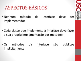 ASPECTOS BÁSICOS 
• Nenhum método da interface deve ser 
implementado; 
• Cada classe que implementa a interface deve fazer 
a sua propria implementação dos métodos; 
• Os métodos da interface são publicos 
implicitamente 
 