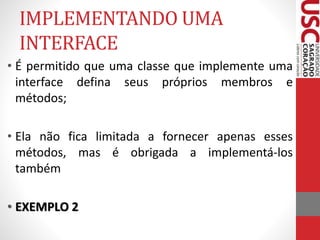 IMPLEMENTANDO UMA 
INTERFACE 
• É permitido que uma classe que implemente uma 
interface defina seus próprios membros e 
métodos; 
• Ela não fica limitada a fornecer apenas esses 
métodos, mas é obrigada a implementá-los 
também 
• EXEMPLO 2 
 
