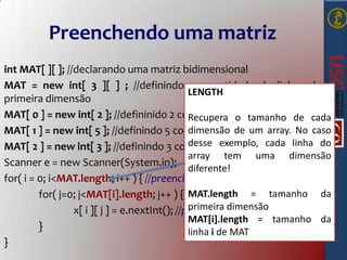 Preenchendo uma matriz
int MAT[ ][ ]; //declarando uma matriz bidimensional
MAT = new int[ 3 ][ ] ; //definindo a quantidade de linhas da
LENGTH
primeira dimensão
MAT[ 0 ] = new int[ 2 ]; //defininido 2 como tamanhotamanho zero cada
Recupera o da linha de
dimensão de um array. No
MAT[ 1 ] = new int[ 5 ]; //definindo 5 como tamanho da linha um caso
desse exemplo, cada linha
MAT[ 2 ] = new int[ 3 ]; //definindo 3 como tamanho da linha dois do
array tem uma dimensão
Scanner e = new Scanner(System.in);
diferente!
for( i = 0; i<MAT.length; i++ ) { //preenche a linha
MAT.length = tamanho da
for( j=0; j<MAT[i].length; j++ ) { //preenche a coluna
primeira dimensão
x[ i ][ j ] = e.nextInt(); //preenche a célula
MAT[i].length = tamanho da
}
linha i de MAT
}

 