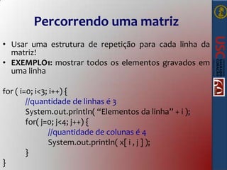 Percorrendo uma matriz
• Usar uma estrutura de repetição para cada linha da
matriz!
• EXEMPLO1: mostrar todos os elementos gravados em
uma linha
for ( i=0; i<3; i++) {
//quantidade de linhas é 3
System.out.println( “Elementos da linha” + i );
for( j=0; j<4; j++) {
//quantidade de colunas é 4
System.out.println( x[ i , j ] );
}
}

 