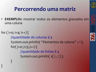 Percorrendo uma matriz
• EXEMPLO1: mostrar todos os elementos gravados em
uma coluna
for ( i=0; i<4; i++) {
//quantidade de colunas é 4
System.out.println( “Elementos da coluna” + i );
for( j=0; j<3; j++) {
//quantidade de linhas é 4
System.out.println( x[ j , i ] );
}
}

 