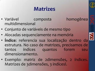 Matrizes
• Variável
composta
homogênea
multidimensional
• Conjunto de variáveis de mesmo tipo
• Alocadas sequenciamente na memória
• Índice: referencia sua localização dentro da
estrutura. No caso de matrizes, precisamos de
tantos
índices
quantos
forem
seu
dimensionamento.
• Exemplo: matriz de 2dimensões, 2 índices.
Matrizes de 3dimensões, 3 indícesl.

 