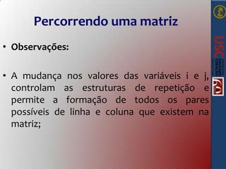 Percorrendo uma matriz
• Observações:
• A mudança nos valores das variáveis i e j,
controlam as estruturas de repetição e
permite a formação de todos os pares
possíveis de linha e coluna que existem na
matriz;

 
