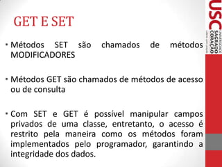 GET E SET
• Métodos SET são
MODIFICADORES

chamados

de

métodos

• Métodos GET são chamados de métodos de acesso
ou de consulta
• Com SET e GET é possível manipular campos
privados de uma classe, entretanto, o acesso é
restrito pela maneira como os métodos foram
implementados pelo programador, garantindo a
integridade dos dados.

 