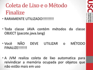Coleta de Lixo e o Método
Finalize
• RARAMENTE UTILIZADO!!!!!!!!!
• Toda classe JAVA contém métodos da classe
OBJECT (pacote.java.lang)
• Você NÃO DEVE
FINALIZE!!!!!!!

UTILIZAR

o

MÉTODO

• A JVM realiza coleta de lixo automatica para
reivindicar a memória ocupada por objetos que
não estão mais em uso

 