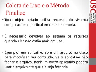 Coleta de Lixo e o Método
Finalize
• Todo objeto criado utiliza recursos do sistema
computacional, particularmente a memória.
• É necessário devolver ao sistema os recursos
quando eles não estão mais em uso.
• Exemplo: um aplicativo abre um arquivo no disco
para modificar seu conteúdo. Se o aplicativo não
fechar o arquivo, nenhum outro aplicativo poderá
usar o arquivo até que ele seja fechado

 