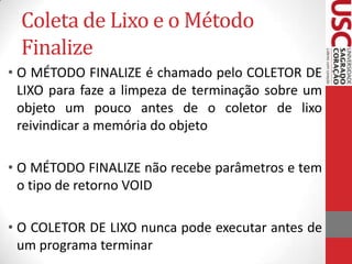 Coleta de Lixo e o Método
Finalize
• O MÉTODO FINALIZE é chamado pelo COLETOR DE
LIXO para faze a limpeza de terminação sobre um
objeto um pouco antes de o coletor de lixo
reivindicar a memória do objeto
• O MÉTODO FINALIZE não recebe parâmetros e tem
o tipo de retorno VOID
• O COLETOR DE LIXO nunca pode executar antes de
um programa terminar

 