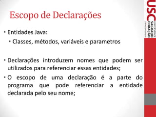 Escopo de Declarações
• Entidades Java:
• Classes, métodos, variáveis e parametros
• Declarações introduzem nomes que podem ser
utilizados para referenciar essas entidades;
• O escopo de uma declaração é a parte do
programa que pode referenciar a entidade
declarada pelo seu nome;

 