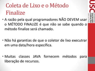 Coleta de Lixo e o Método
Finalize
• A razão pela qual programadores NÃO DEVEM usar
o MÉTODO FINALIZE é que não se sabe quando o
método finalize será chamado.

• Não há garantias de que o coletor de lixo executrar
em uma data/hora específica.
• Muitas classes JAVA fornecem métodos para
liberação de recursos.

 