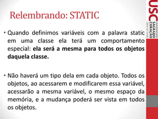 Relembrando: STATIC
• Quando definimos variáveis com a palavra static
em uma classe ela terá um comportamento
especial: ela será a mesma para todos os objetos
daquela classe.
• Não haverá um tipo dela em cada objeto. Todos os
objetos, ao acessarem e modificarem essa variável,
acessarão a mesma variável, o mesmo espaço da
memória, e a mudança poderá ser vista em todos
os objetos.

 