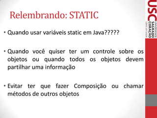 Relembrando: STATIC
• Quando usar variáveis static em Java?????
• Quando você quiser ter um controle sobre os
objetos ou quando todos os objetos devem
partilhar uma informação
• Evitar ter que fazer Composição ou chamar
métodos de outros objetos

 