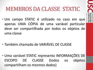 MEMBROS DA CLASSE STATIC
• Um campo STATIC é utilizado no caso em que
apenas UMA CÓPIA de uma variável particular
deve ser compartilhada por todos os objetos de
uma classe
• Também chamado de VARIÁVEL DE CLASSE

• Uma variável STATIC representa INFORMAÇÕES DE
ESCOPO DE CLASSE (todos os objetos
compartilham os mesmos dados)

 