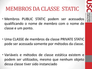 MEMBROS DA CLASSE STATIC
• Membros PUBLIC STATIC podem ser acessados
qualificando o nome de membro com o nome de
classe e um ponto.

• Uma CLASSE de membros da classe PRIVATE STATIC
pode ser acessada somente por métodos da classe.
• Variáveis e métodos de classe estática existem e
podem ser utilizados, mesmo que nenhum objeto
dessa classe tiver sido instanciado

 