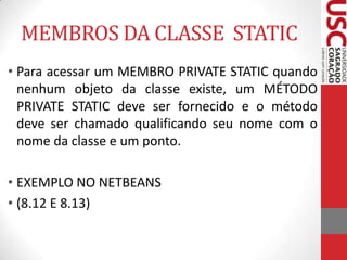 MEMBROS DA CLASSE STATIC
• Para acessar um MEMBRO PRIVATE STATIC quando
nenhum objeto da classe existe, um MÉTODO
PRIVATE STATIC deve ser fornecido e o método
deve ser chamado qualificando seu nome com o
nome da classe e um ponto.
• EXEMPLO NO NETBEANS
• (8.12 E 8.13)

 