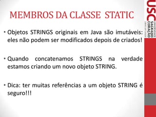 MEMBROS DA CLASSE STATIC
• Objetos STRINGS originais em Java são imutáveis:
eles não podem ser modificados depois de criados!
• Quando concatenamos STRINGS na verdade
estamos criando um novo objeto STRING.
• Dica: ter muitas referências a um objeto STRING é
seguro!!!

 