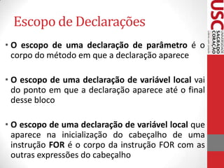 Escopo de Declarações
• O escopo de uma declaração de parâmetro é o
corpo do método em que a declaração aparece
• O escopo de uma declaração de variável local vai
do ponto em que a declaração aparece até o final
desse bloco
• O escopo de uma declaração de variável local que
aparece na inicialização do cabeçalho de uma
instrução FOR é o corpo da instrução FOR com as
outras expressões do cabeçalho

 