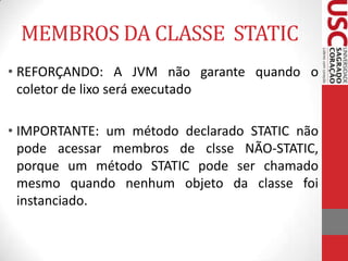 MEMBROS DA CLASSE STATIC
• REFORÇANDO: A JVM não garante quando o
coletor de lixo será executado
• IMPORTANTE: um método declarado STATIC não
pode acessar membros de clsse NÃO-STATIC,
porque um método STATIC pode ser chamado
mesmo quando nenhum objeto da classe foi
instanciado.

 