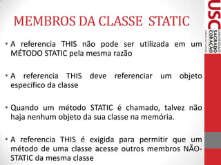 MEMBROS DA CLASSE STATIC
• A referencia THIS não pode ser utilizada em um
MÉTODO STATIC pela mesma razão
• A referencia THIS deve referenciar um objeto
específico da classe
• Quando um método STATIC é chamado, talvez não
haja nenhum objeto da sua classe na memória.
• A referencia THIS é exigida para permitir que um
método de uma classe acesse outros membros NÃOSTATIC da mesma classe

 